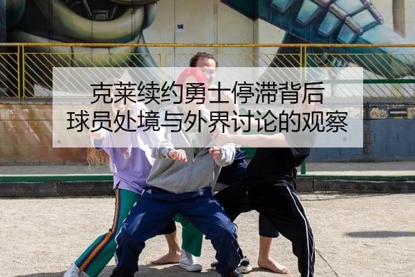 克莱续约勇士停滞背后 球员处境与外界讨论的观察